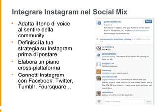 Integrare Instagram nel Social Mix
• Adatta il tono di voice
al sentire della
community
• Definisci la tua
strategia su Instagram
prima di postare
• Elabora un piano
cross-piattaforma
• Connetti Instagram
con Facebook, Twitter,
Tumblr, Foursquare…
 