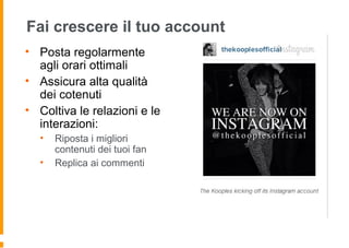 Fai crescere il tuo account
• Posta regolarmente
agli orari ottimali
• Assicura alta qualità
dei cotenuti
• Coltiva le relazioni e le
interazioni:
• Riposta i migliori
contenuti dei tuoi fan
• Replica ai commenti
 
