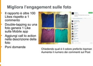 Migliora l’engagement sulle foto
• Il rapporto è oltre 100
Likes rispetto a 1
commento
• Double-tapping su una
foto genera 1 Like
sulla Mobile app
• Aggiungi call to action
nella descrizione della
foto
• Poni domande
Chiedendo qual è il colore preferito topman
Aumenta il numero dei commenti sul Post
 
