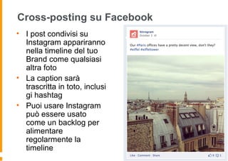 Cross-posting su Facebook
• I post condivisi su
Instagram appariranno
nella timeline del tuo
Brand come qualsiasi
altra foto
• La caption sarà
trascritta in toto, inclusi
gi hashtag
• Puoi usare Instagram
può essere usato
come un backlog per
alimentare
regolarmente la
timeline
 