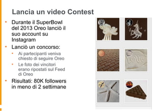 Lancia un video Contest
• Durante il SuperBowl
del 2013 Oreo lanciò il
suo account su
Instagram
• Lanciò un concorso:
• Ai partecipanti veniva
chiesto di seguire Oreo
• Le foto dei vincitori
erano ripostati sul Feed
di Oreo
• Risultati: 80K followers
in meno di 2 settimane
 