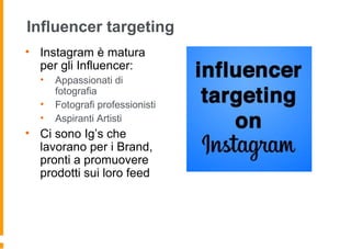 Influencer targeting
• Instagram è matura
per gli Influencer:
• Appassionati di
fotografia
• Fotografi professionisti
• Aspiranti Artisti
• Ci sono Ig’s che
lavorano per i Brand,
pronti a promuovere
prodotti sui loro feed
 