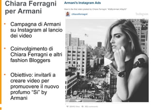Chiara Ferragni
per Armani
• Campagna di Armani
su Instagram al lancio
dei video
• Coinvolgimento di
Chiara Ferragni e altri
fashion Bloggers
• Obiettivo: invitarli a
creare video per
promuovere il nuovo
profumo “Si” by
Armani
 