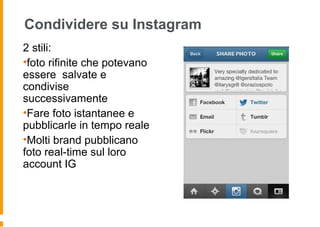Condividere su Instagram
2 stili:
•foto rifinite che potevano
essere salvate e
condivise
successivamente
•Fare foto istantanee e
pubblicarle in tempo reale
•Molti brand pubblicano
foto real-time sul loro
account IG
 