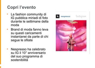 Copri l’evento
• La fashion community di
IG pubblica miriadi di foto
durante le settimane della
moda
• Brand di moda fanno leva
su questi caricamenti
instantanei da parte di chi
segue le sfilate
• Nespresso ha celebrato
su IG il 10° anniversario
del suo programma di
sostenibilità
 