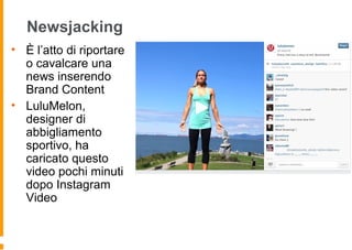 Newsjacking
• È l’atto di riportare
o cavalcare una
news inserendo
Brand Content
• LuluMelon,
designer di
abbigliamento
sportivo, ha
caricato questo
video pochi minuti
dopo Instagram
Video
 