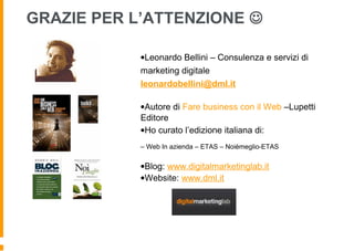 •Leonardo Bellini – Consulenza e servizi di
marketing digitale
leonardobellini@dml.it
•Autore di Fare business con il Web –Lupetti
Editore
•Ho curato l’edizione italiana di:
– Web In azienda – ETAS – Noièmeglio-ETAS
•Blog: www.digitalmarketinglab.it
•Website: www.dml.it
GRAZIE PER L’ATTENZIONE 
 