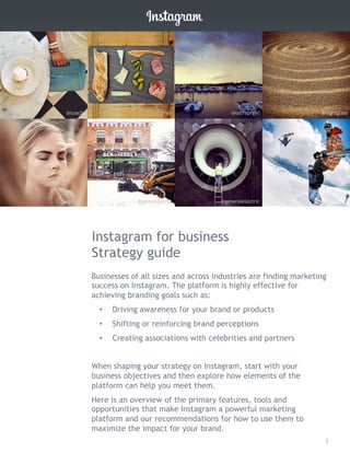 Instagram for business
Strategy guide
Businesses of all sizes and across industries are finding marketing
success on Instagram. The platform is highly effective for
achieving branding goals such as:
•  Driving awareness for your brand or products
•  Shifting or reinforcing brand perceptions
•  Creating associations with celebrities and partners
When shaping your strategy on Instagram, start with your
business objectives and then explore how elements of the
platform can help you meet them.
Here is an overview of the primary features, tools and
opportunities that make Instagram a powerful marketing
platform and our recommendations for how to use them to
maximize the impact for your brand.
@coach @fab @oscraprgirl @sightglass
@burberry @benandjerrys @generalelectric @gopro
1
 