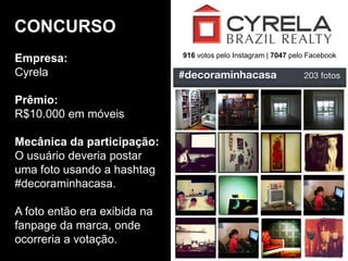 Empresa:
Cyrela
Prêmio:
R$10.000 em móveis
Mecânica da participação:
O usuário deveria postar
uma foto usando a hashtag
#decoraminhacasa.
A foto então era exibida na
fanpage da marca, onde
ocorreria a votação.
CONCURSO
916 votos pelo Instagram | 7047 pelo Facebook
 