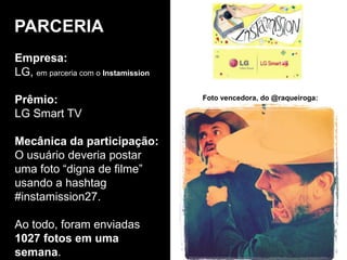 Empresa:
LG, em parceria com o Instamission
Prêmio:
LG Smart TV
Mecânica da participação:
O usuário deveria postar
uma foto “digna de filme”
usando a hashtag
#instamission27.
Ao todo, foram enviadas
1027 fotos em uma
semana.
PARCERIA
Foto vencedora, do @raqueiroga:
 