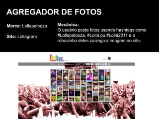 Marca: Lollapalooza
Site: Lollagram
AGREGADOR DE FOTOS
Mecânica:
O usuário posta fotos usando hashtags como
#Lollapalooza, #Lolla ou #Lolla2011 e o
robozinho deles carrega a imagem no site.
 