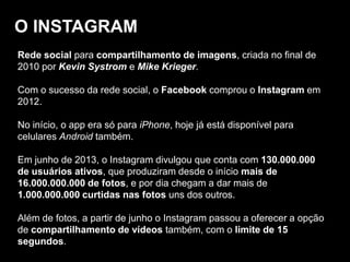 O INSTAGRAM
Rede social para compartilhamento de imagens, criada no final de
2010 por Kevin Systrom e Mike Krieger.
Com o sucesso da rede social, o Facebook comprou o Instagram em
2012.
No início, o app era só para iPhone, hoje já está disponível para
celulares Android também.
Em junho de 2013, o Instagram divulgou que conta com 130.000.000
de usuários ativos, que produziram desde o início mais de
16.000.000.000 de fotos, e por dia chegam a dar mais de
1.000.000.000 curtidas nas fotos uns dos outros.
Além de fotos, a partir de junho o Instagram passou a oferecer a opção
de compartilhamento de vídeos também, com o limite de 15
segundos.
 