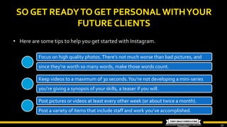 10
• Here are some tips to help you get started with Instagram.
Keep videos to a maximum of 30 seconds.You’re not developing a mini-series
you’re giving a synopsis of your skills, a teaser if you will.
Post pictures or videos at least every other week (or about twice a month).
Post a variety of items that include staff and work you’ve accomplished.
Focus on high quality photos.There’s not much worse than bad pictures, and
since they’re worth so many words, make those words count.
 