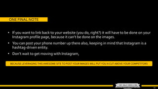 11
• If you want to link back to your website (you do, right?) it will have to be done on your
Instagram profile page, because it can’t be done on the images.
• You can post your phone number up there also, keeping in mind that Instagram is a
hashtag-driven entity.
• Don’t wait to get moving with Instagram,
BECAUSE LEVERAGING THIS AWESOME SITE TO POST YOUR IMAGES WILL PUT YOU A CUT ABOVE YOUR COMPETITORS
ONE FINAL NOTE
 