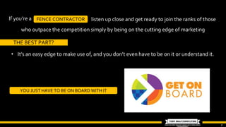 2
If you’re a FENCE CONTRACTOR listen up close and get ready to join the ranks of those
who outpace the competition simply by being on the cutting edge of marketing
THE BEST PART?
• It’s an easy edge to make use of, and you don’t even have to be on it or understand it.
YOU JUST HAVE TO BE ON BOARD WITH IT
 