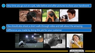 6
Any time you go out on a job, take before and after pictures to show your handiwork
You should also shoot a short walk-through video and talk about the amazing
difference you made by doing this job for your customer
 