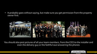 7
• It probably goes without saying, but make sure you get permission from the property
owner first.
You should also post pictures of all your team members, from the CEO to the installer and
even the delivery guy or the faithful soul answering the phones
 