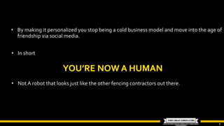 9
• By making it personalized you stop being a cold business model and move into the age of
friendship via social media.
• In short
• Not A robot that looks just like the other fencing contractors out there.
 