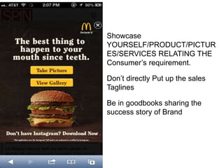 Showcase
YOURSELF/PRODUCT/PICTUR
ES/SERVICES RELATING THE
Consumer’s requirement.
Don’t directly Put up the sales
Taglines
Be in goodbooks sharing the
success story of Brand
 