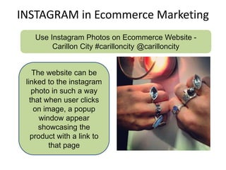 INSTAGRAM in Ecommerce Marketing
Use Instagram Photos on Ecommerce Website -
Carillon City #carilloncity @carilloncity
The website can be
linked to the instagram
photo in such a way
that when user clicks
on image, a popup
window appear
showcasing the
product with a link to
that page
 