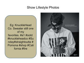 Show Lifestyle Photos
Eg: KnuckleHead
Co. Sweater still one
of my
favorites. #a1 #ootd
#knuckleheadco #Su
nday#straightoutta #
Pomona #shop #Cali
fornia #fire
 