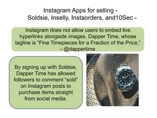 Instagram Apps for selling -
Soldsie, Inselly, Instaorders, and10Sec -
By signing up with Soldsie,
Dapper Time has allowed
followers to comment “sold”
on Instagram posts to
purchase items straight
from social media.
Instagram does not allow users to embed live
hyperlinks alongside images. Dapper Time, whose
tagline is “Fine Timepieces for a Fraction of the Price,”
- @dappertime
 