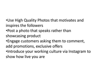 How to Increase success rate
•Use High Quality Photos that motivates and
inspires the followers
•Post a photo that speaks rather than
showcasing product
•Engage customers asking them to comment,
add promotions, exclusive offers
•Introduce your working culture via Instagram to
show how live you are
 