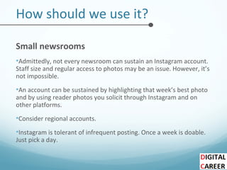 How should we use it?
Small newsrooms
•Admittedly, not every newsroom can sustain an Instagram account.
Staff size and regular access to photos may be an issue. However, it’s
not impossible.
•An account can be sustained by highlighting that week’s best photo
and by using reader photos you solicit through Instagram and on
other platforms.
•Consider regional accounts.
•Instagram is tolerant of infrequent posting. Once a week is doable.
Just pick a day.
 