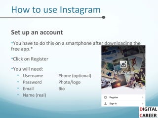 How to use Instagram
Set up an account
•You have to do this on a smartphone after downloading the
free app.*
•Click on Register
•You will need:
• Username Phone (optional)
• Password Photo/logo
• Email Bio
• Name (real)
 
