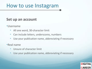 How to use Instagram
Set up an account
•Username
• All one word, 30-character limit
• Can include letters, underscores, numbers
• Use your publication name, abbreviating if necessary
•Real name
• Unsure of character limit
• Use your publication name, abbreviating if necessary
 