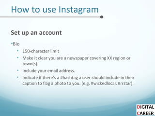How to use Instagram
Set up an account
•Bio
• 150-character limit
• Make it clear you are a newspaper covering XX region or
town(s).
• Include your email address.
• Indicate if there’s a #hashtag a user should include in their
caption to flag a photo to you. (e.g. #wickedlocal, #rrstar).
 