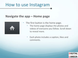 How to use Instagram
Navigate the app – Home page
• The first button is the home page.
• The home page displays the photos and
videos of everyone you follow. Scroll down
to reveal more.
• Each photo includes a caption, likes and
comments.
 