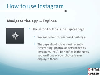How to use Instagram
Navigate the app – Explore
• The second button is the Explore page.
• You can search for users and hashtags.
• The page also displays most recently
“interesting” photos, as determined by
Instagram. (You’ll be notified in the News
section if one of your photos is ever
displayed there)
 