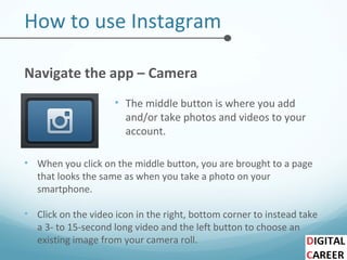 How to use Instagram
Navigate the app – Camera
• The middle button is where you add
and/or take photos and videos to your
account.
• When you click on the middle button, you are brought to a page
that looks the same as when you take a photo on your
smartphone.
• Click on the video icon in the right, bottom corner to instead take
a 3- to 15-second long video and the left button to choose an
existing image from your camera roll.
 