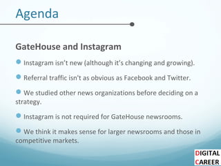 Agenda
GateHouse and Instagram
Instagram isn’t new (although it’s changing and growing).
Referral traffic isn't as obvious as Facebook and Twitter.
We studied other news organizations before deciding on a
strategy.
Instagram is not required for GateHouse newsrooms.
We think it makes sense for larger newsrooms and those in
competitive markets.
 