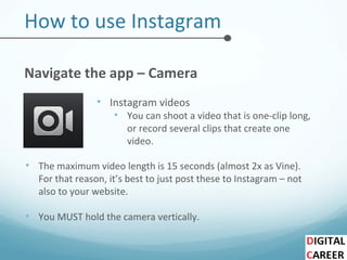 How to use Instagram
Navigate the app – Camera
• Instagram videos
• You can shoot a video that is one-clip long,
or record several clips that create one
video.
• The maximum video length is 15 seconds (almost 2x as Vine).
For that reason, it’s best to just post these to Instagram – not
also to your website.
• You MUST hold the camera vertically.
 