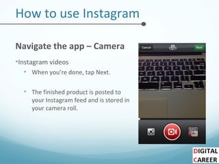 How to use Instagram
Navigate the app – Camera
•Instagram videos
• When you’re done, tap Next.
• The finished product is posted to
your Instagram feed and is stored in
your camera roll.
 