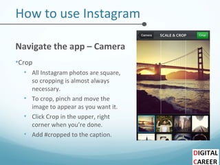How to use Instagram
Navigate the app – Camera
•Crop
• All Instagram photos are square,
so cropping is almost always
necessary.
• To crop, pinch and move the
image to appear as you want it.
• Click Crop in the upper, right
corner when you’re done.
• Add #cropped to the caption.
 