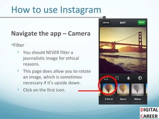 How to use Instagram
Navigate the app – Camera
•Filter
• You should NEVER filter a
journalistic image for ethical
reasons.
• This page does allow you to rotate
an image, which is sometimes
necessary if it’s upside down.
• Click on the first icon.
 