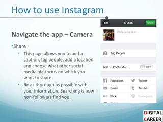 How to use Instagram
Navigate the app – Camera
•Share
• This page allows you to add a
caption, tag people, add a location
and choose what other social
media platforms on which you
want to share.
• Be as thorough as possible with
your information. Searching is how
non-followers find you.
 