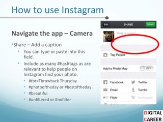 How to use Instagram
Navigate the app – Camera
•Share – Add a caption
• You can type or paste into this
field.
• Include as many #hashtags as are
relevant to help people on
Instagram find your photo.
• #tbt=Throwback Thursday
• #photooftheday or #bestoftheday
• #beautiful
• #unfiltered or #nofilter
 