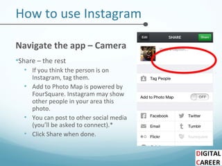How to use Instagram
Navigate the app – Camera
•Share – the rest
• If you think the person is on
Instagram, tag them.
• Add to Photo Map is powered by
FourSquare. Instagram may show
other people in your area this
photo.
• You can post to other social media
(you’ll be asked to connect).*
• Click Share when done.
 
