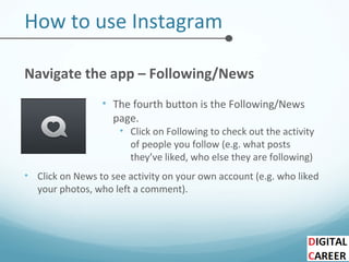 How to use Instagram
Navigate the app – Following/News
• The fourth button is the Following/News
page.
• Click on Following to check out the activity
of people you follow (e.g. what posts
they’ve liked, who else they are following)
• Click on News to see activity on your own account (e.g. who liked
your photos, who left a comment).
 