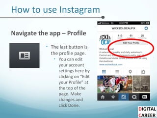 How to use Instagram
Navigate the app – Profile
• The last button is
the profile page.
• You can edit
your account
settings here by
clicking on “Edit
your Profile” at
the top of the
page. Make
changes and
click Done.
 