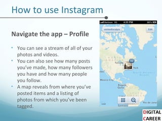 How to use Instagram
Navigate the app – Profile
• You can see a stream of all of your
photos and videos.
• You can also see how many posts
you’ve made, how many followers
you have and how many people
you follow.
• A map reveals from where you’ve
posted items and a listing of
photos from which you’ve been
tagged.
 