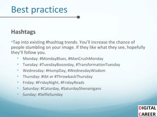 Best practices
Hashtags
•Tap into existing #hashtag trends. You’ll increase the chance of
people stumbling on your image. If they like what they see, hopefully
they’ll follow you.
• Monday: #MondayBlues, #ManCrushMonday
• Tuesday: #TuesdayBoozeday, #TransformationTuesday
• Wednesday: #HumpDay, #WednesdayWisdom
• Thursday: #tbt or #ThrowbackThursday
• Friday: #FridayNight, #FridayReads
• Saturday: #Caturday, #SaturdayShenanigans
• Sunday: #SelfieSunday
 