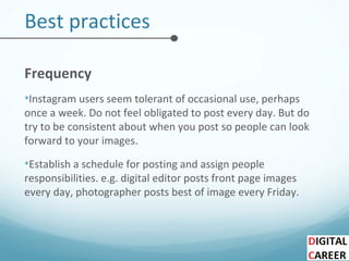 Best practices
Frequency
•Instagram users seem tolerant of occasional use, perhaps
once a week. Do not feel obligated to post every day. But do
try to be consistent about when you post so people can look
forward to your images.
•Establish a schedule for posting and assign people
responsibilities. e.g. digital editor posts front page images
every day, photographer posts best of image every Friday.
 