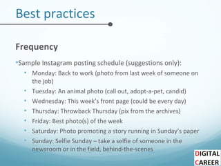 Best practices
Frequency
•Sample Instagram posting schedule (suggestions only):
• Monday: Back to work (photo from last week of someone on
the job)
• Tuesday: An animal photo (call out, adopt-a-pet, candid)
• Wednesday: This week’s front page (could be every day)
• Thursday: Throwback Thursday (pix from the archives)
• Friday: Best photo(s) of the week
• Saturday: Photo promoting a story running in Sunday’s paper
• Sunday: Selfie Sunday – take a selfie of someone in the
newsroom or in the field, behind-the-scenes
 