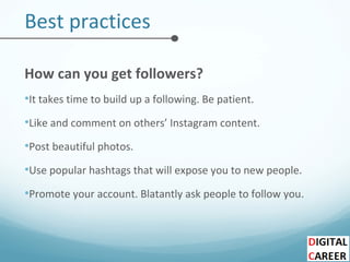 Best practices
How can you get followers?
•It takes time to build up a following. Be patient.
•Like and comment on others’ Instagram content.
•Post beautiful photos.
•Use popular hashtags that will expose you to new people.
•Promote your account. Blatantly ask people to follow you.
 