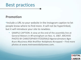 Best practices
Promotion
•Include a URL to your website in the Instagram caption to let
people know where to find more. It will not be hyperlinked,
but it will introduce your site to newbies.
• SAMPLE CAPTION: A view at the end of the assembly line at
General Motors in #Framingham on Nov. 4, 1987. ARCHIVE
PHOTO BY CHRISTOPHER FITZGERALD #generalmotors #gm
#cars #business #tbt #nofilter #oldphoto #cropped – Find more
photos at www.metrowestdailynews.com.
 